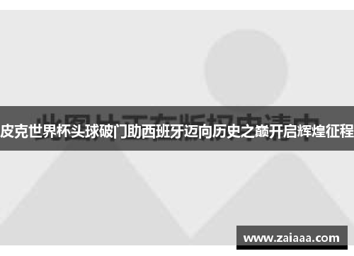 皮克世界杯头球破门助西班牙迈向历史之巅开启辉煌征程