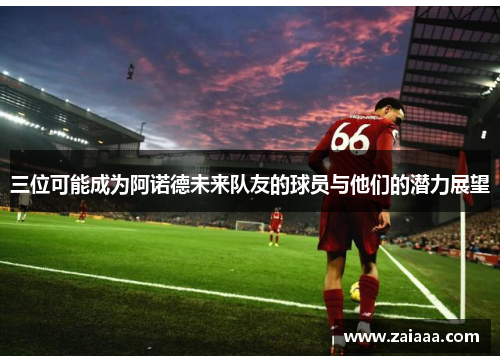 三位可能成为阿诺德未来队友的球员与他们的潜力展望
