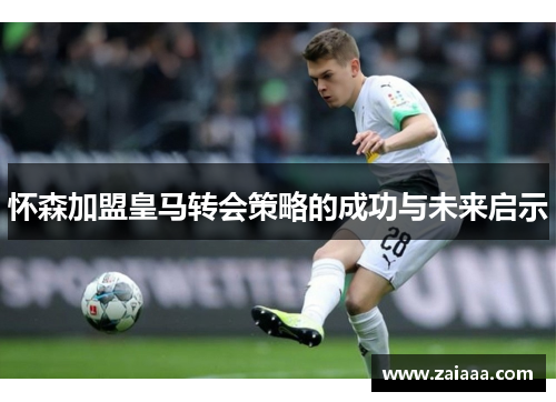 怀森加盟皇马转会策略的成功与未来启示
