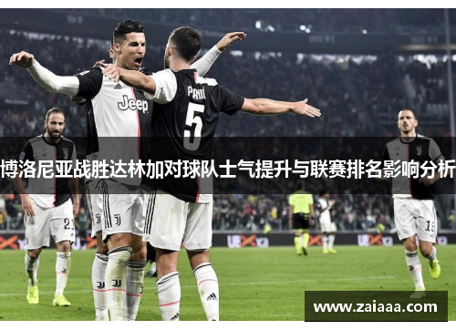 博洛尼亚战胜达林加对球队士气提升与联赛排名影响分析