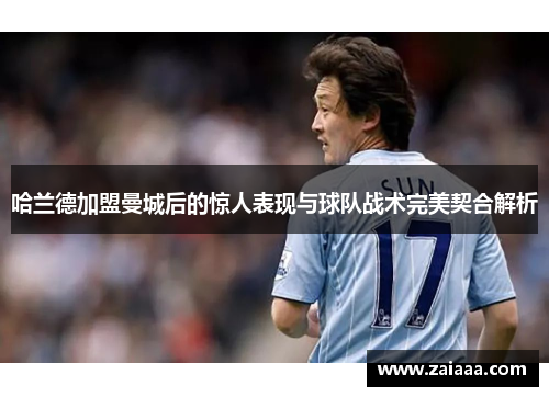 哈兰德加盟曼城后的惊人表现与球队战术完美契合解析