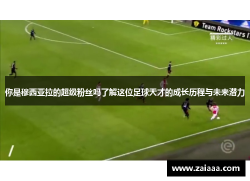 你是穆西亚拉的超级粉丝吗了解这位足球天才的成长历程与未来潜力
