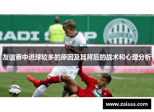 友谊赛中进球较多的原因及其背后的战术和心理分析