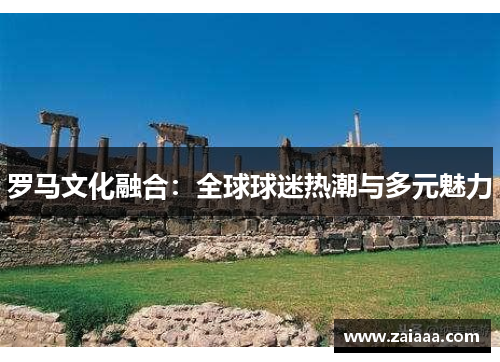 罗马文化融合：全球球迷热潮与多元魅力