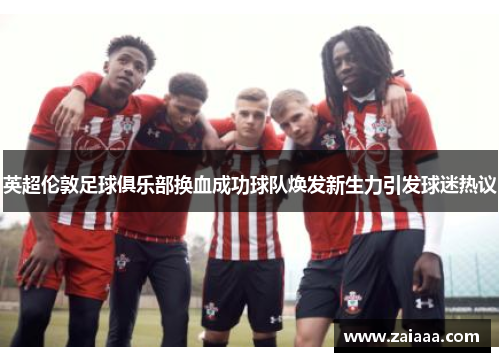 英超伦敦足球俱乐部换血成功球队焕发新生力引发球迷热议