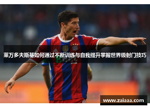 莱万多夫斯基如何通过不断训练与自我提升掌握世界级射门技巧